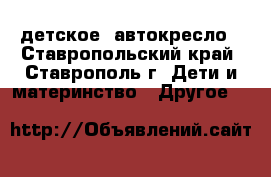 детское  автокресло - Ставропольский край, Ставрополь г. Дети и материнство » Другое   